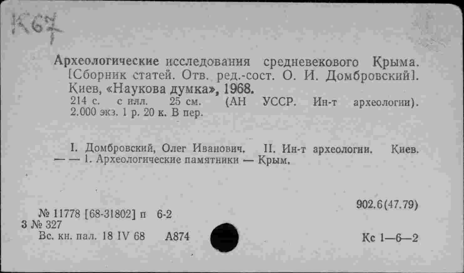 ﻿Археологические исследования средневекового Крыма. [Сборник статей. Отв. ред.-сост. О. И. Домбровский]. Киев, «Наукова думка», 1968.
214 с. с илл. 25 см. (АН УССР. Ин-т археологии). 2.000 экз. 1 р. 20 к. В пер.
I. Домбровский, Олег Иванович. II. Ин-т археологии. Киев.
•---1. Археологические памятники — Крым.
№ 11778 [68-31802] п
3 № 327
Вс. кн. пал. 18 IV 68
6-2
А874
902.6(47.79)
Кс 1—6—2